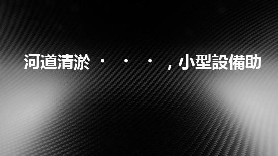 河道清淤，小型設備助力高效施工